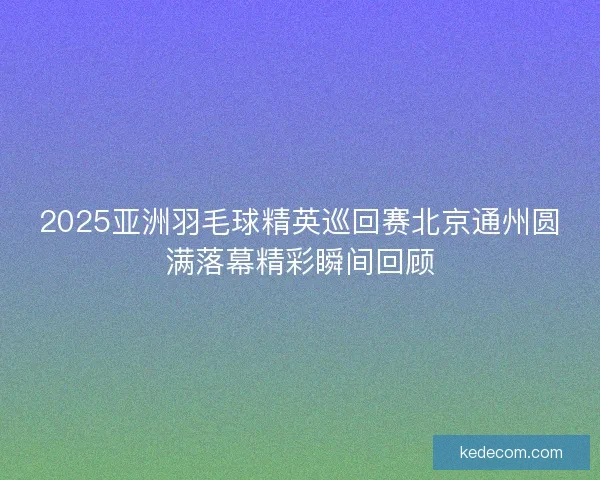 2025亚洲羽毛球精英巡回赛北京通州圆满落幕精彩瞬间回顾