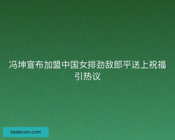 冯坤宣布加盟中国女排劲敌郎平送上祝福引热议