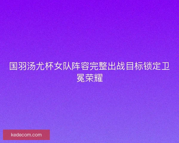 国羽汤尤杯女队阵容完整出战目标锁定卫冕荣耀