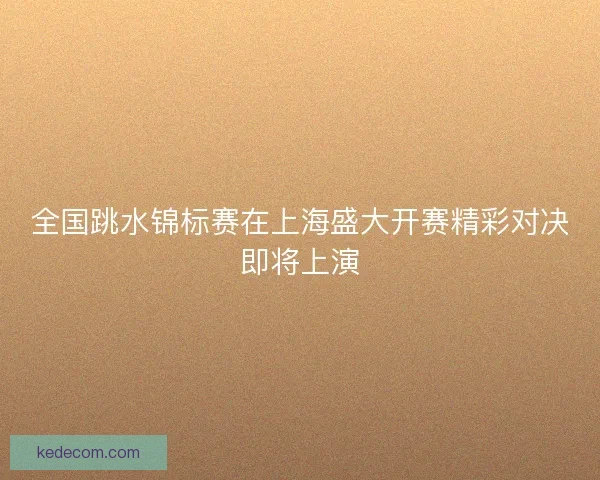 全国跳水锦标赛在上海盛大开赛精彩对决即将上演