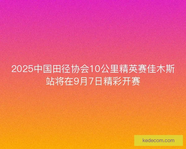 2025中国田径协会10公里精英赛佳木斯站将在9月7日精彩开赛