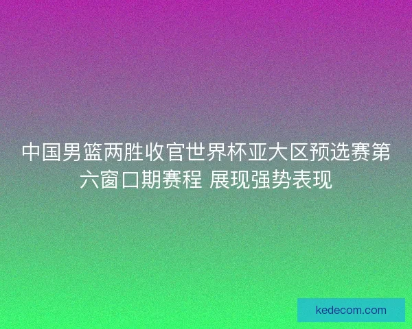 中国男篮两胜收官世界杯亚大区预选赛第六窗口期赛程 展现强势表现