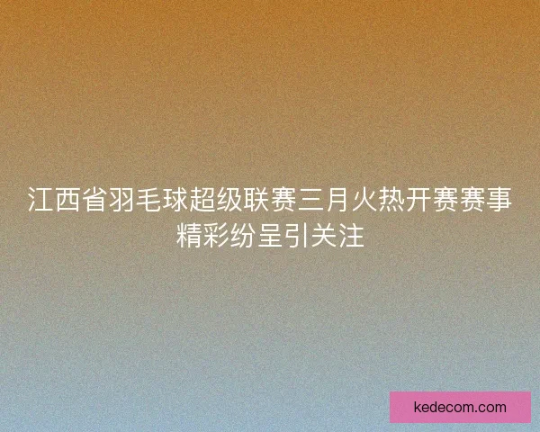 江西省羽毛球超级联赛三月火热开赛赛事精彩纷呈引关注