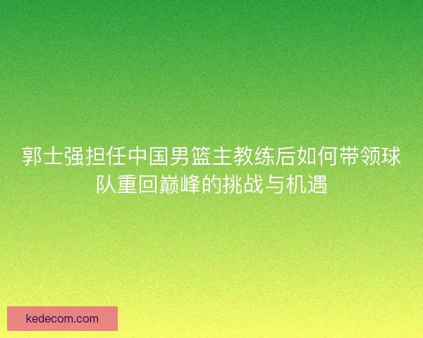 郭士强担任中国男篮主教练后如何带领球队重回巅峰的挑战与机遇