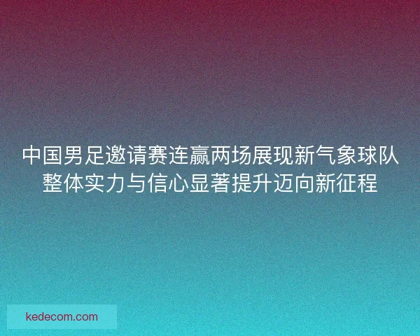 中国男足邀请赛连赢两场展现新气象球队整体实力与信心显著提升迈向新征程