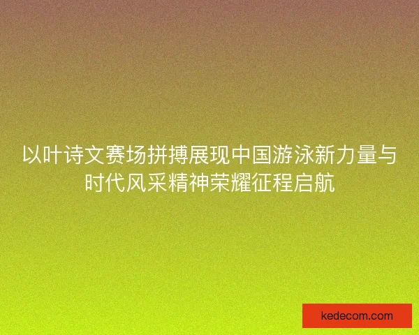 以叶诗文赛场拼搏展现中国游泳新力量与时代风采精神荣耀征程启航