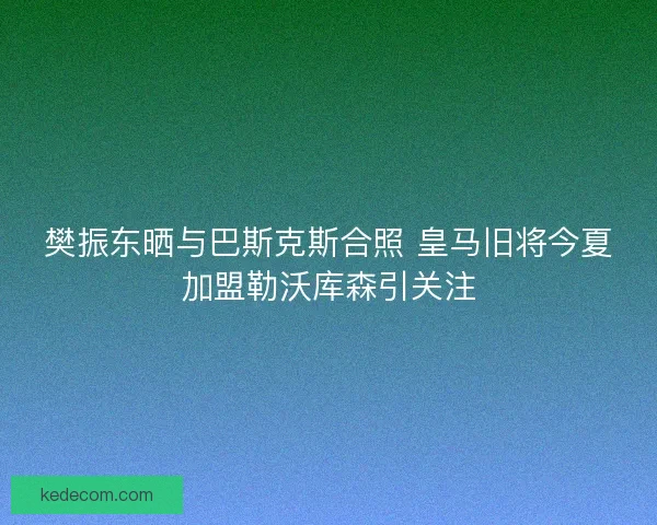 樊振东晒与巴斯克斯合照 皇马旧将今夏加盟勒沃库森引关注