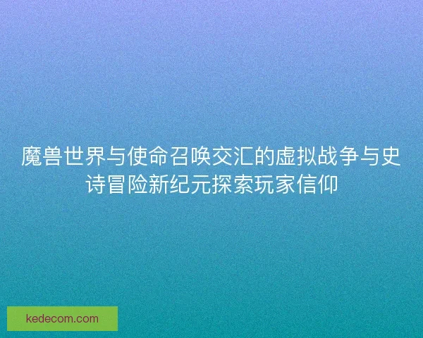 魔兽世界与使命召唤交汇的虚拟战争与史诗冒险新纪元探索玩家信仰