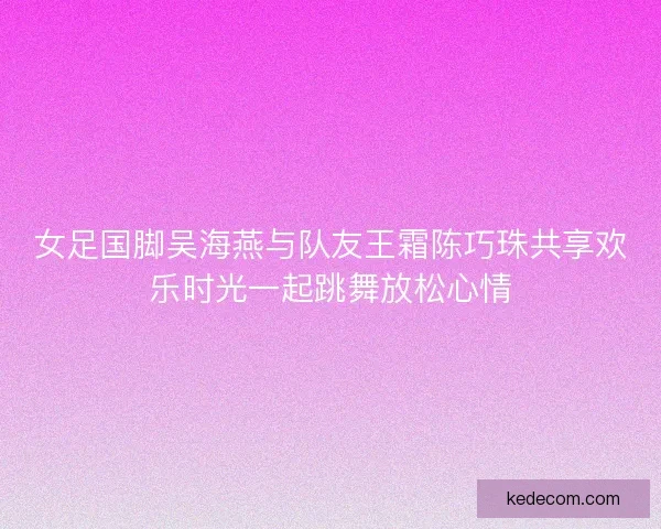 女足国脚吴海燕与队友王霜陈巧珠共享欢乐时光一起跳舞放松心情