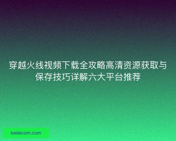 穿越火线视频下载全攻略高清资源获取与保存技巧详解六大平台推荐