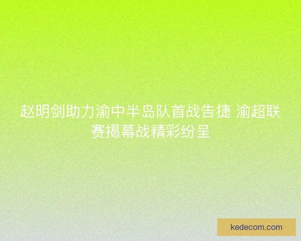 赵明剑助力渝中半岛队首战告捷 渝超联赛揭幕战精彩纷呈