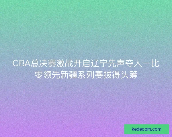 CBA总决赛激战开启辽宁先声夺人一比零领先新疆系列赛拔得头筹