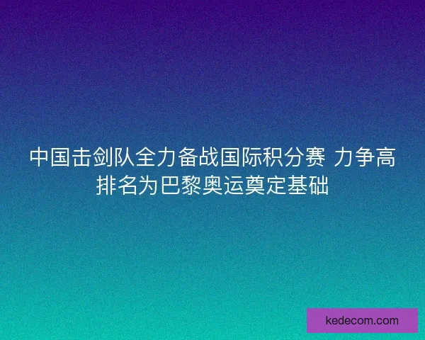 中国击剑队全力备战国际积分赛 力争高排名为巴黎奥运奠定基础