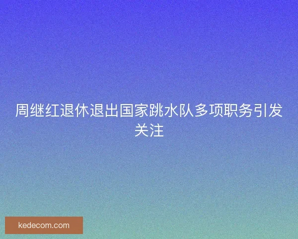 周继红退休退出国家跳水队多项职务引发关注