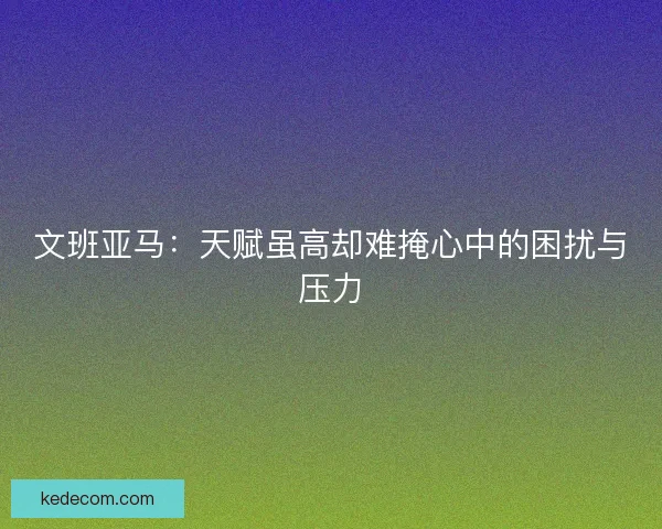 文班亚马：天赋虽高却难掩心中的困扰与压力