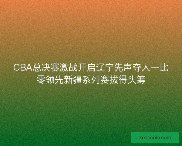 CBA总决赛激战开启辽宁先声夺人一比零领先新疆系列赛拔得头筹