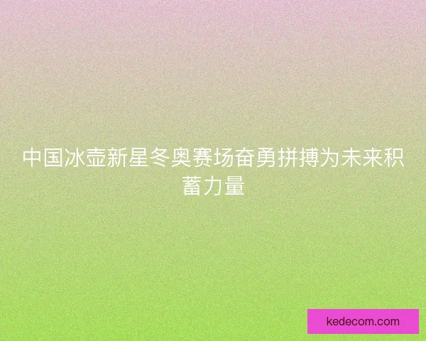中国冰壶新星冬奥赛场奋勇拼搏为未来积蓄力量