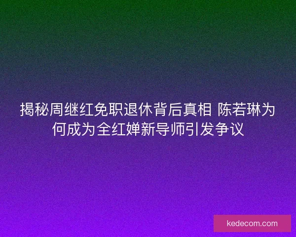 揭秘周继红免职退休背后真相 陈若琳为何成为全红婵新导师引发争议
