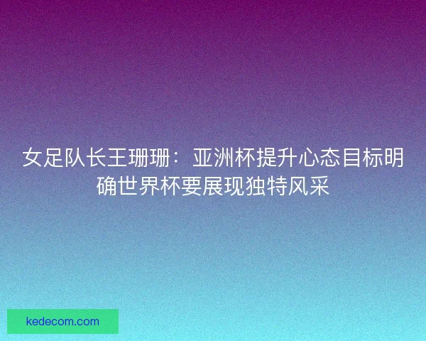 女足队长王珊珊：亚洲杯提升心态目标明确世界杯要展现独特风采