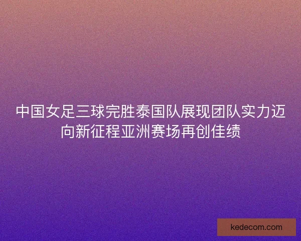 中国女足三球完胜泰国队展现团队实力迈向新征程亚洲赛场再创佳绩