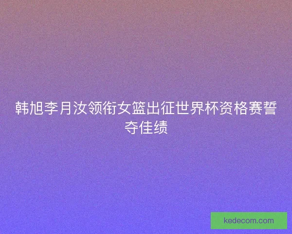 韩旭李月汝领衔女篮出征世界杯资格赛誓夺佳绩