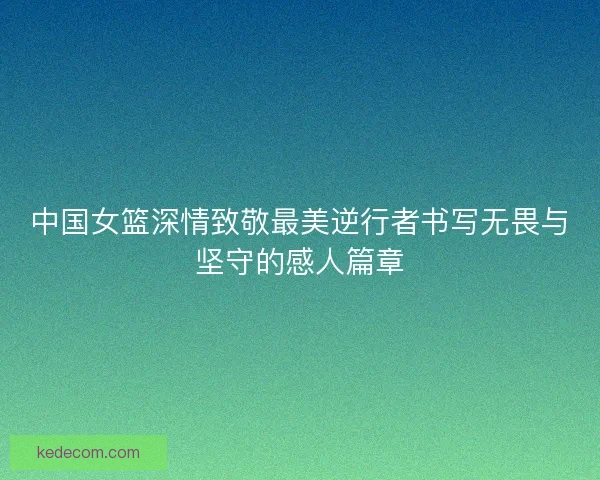 中国女篮深情致敬最美逆行者书写无畏与坚守的感人篇章