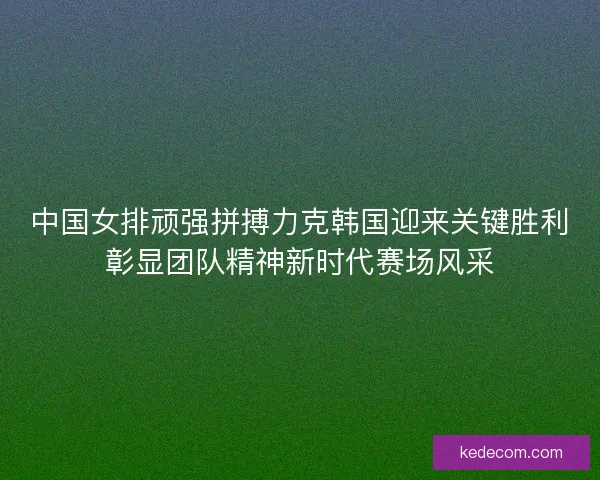 中国女排顽强拼搏力克韩国迎来关键胜利彰显团队精神新时代赛场风采